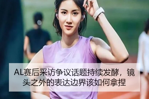 AL赛后采访争议话题持续发酵，镜头之外的表达边界该如何拿捏